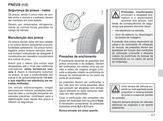 5.7
PNEUS (1/2)
Segurança de pneus - rodas
Os pneus, sendo o único meio de con-
tato entre o veículo e a estrada, devem
ser mantidos em bom estado.
Devem ser observadas obrigatoria-
mente as normas locais previstas no
código de trânsito.
Manutenção dos pneus
Os pneus devem estar em bom estado
e os sulcos devem apresentar uma pro-
fundidade satisfatória. Os pneus homo-
logados pelos nossos serviços técni-
cos incluem indicadores de desgaste 1
constituídos por ressaltos incorporados
aos sulcos do pneu.
Assim que o relevo dos sulcos seja
desgastado até o nível das saliências
indicadoras, estas tornam-se visí-
veis 2. Assim é necessário substituir
os pneus, já que a profundidade dos
sulcos é de aproximadamente 1,6 mm,
o que significa má aderência em es-
tradas molhadas.
Um veículo sobrecarregado, longos
percursos em rodovia, condições extre-
mas de calor e condução frequente em
estradas precárias, contribuem para a
deterioração mais rápida dos pneus e
influem na segurança.
Pressões de enchimento
É importante observar as pressões dos
pneus (incluindo a do estepe). Devem
ser verificadas, em média, uma vez por
mês e antes de viagens longas (con-
sulte a etiqueta colada na portinhola do
tanque de combustível ou no canto da
porta do motorista).
As pressões devem ser verificadas a
frio: não leve em conta pressões altas
que possam ser atingidas com tempe-
ratura elevada ou após percurso reali-
zado em alta velocidade.
Caso a verificação das pressões não
possa ser realizada com os pneus frios,
é necessário acrescentar às pressões
indicadas entre 0,2 e 0,3 bars.
Nunca esvazie um pneu quente.
1
2
Pressões insuficientes
provocam o desgaste pre-
maturo e o aquecimento
anormal dos pneus, com
todas as consequências de segu-
rança que possam decorrer disso:
– má aderência na estrada,
– risco de estouro ou descolagem
da banda de rodagem.
A pressão dos pneus dependerá da
carga e da velocidade de utilização
do veículo. As pressões devem ser
ajustadas em função das condições
de utilização (consulte a etiqueta
colada na portinhola do tanque de
combustível ou no canto da porta
do motorista).
Uma tampa de válvula au-
sente ou mal apertada pode
prejudicar a estanqueidade
do pneu e ocasionar perdas
de pressão.
Adquira sempre tampas de válvulas
idênticas às originais e as aperte
totalmente.
 