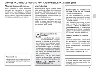 1.3
Interferências
A presença de alguns objetos (metá-
licos, telefone celular, etc.) junto da
chave ou a utilização numa zona de in-
tensos campos eletromagnéticos pode
criar interferências e/ou dificultar o fun-
cionamento do sistema.
Atenção: Há risco de perda da codifi-
cação ao deixar as chaves perto de
fontes eletromagnéticas, como ímãs,
alto-falantes, entre outros.
CHAVES / CONTROLE REMOTO POR RADIOFREQUÊNCIA: visão geral
Substituição ou necessidade
de uma chave ou um controle
remoto complementar
Em caso de extravio ou se dese-
-jar outra chave ou controle remoto,
dirija-se exclusivamente a uma
Oficina Autorizada.
Para substituir uma chave ou con-
trole remoto, é necessário levar
o veículo e todas as chaves ou
controles remotos a uma Oficina
Autorizada para reiniciar o conjunto.
É possível utilizar até quatro chaves
ou controles remotos por veículo.
Falha da chave ou do controle
remoto
Verifique sempre se a bateria está
em bom estado, é do modelo ade-
quado e está inserida corretamente.
A vida útil da bateria é de cerca de
dois anos.
Para saber como substituir a bate-
ria, consulte o parágrafo ➥ 5.22.
A chave reserva pode não estar
equipada com controle remoto por
rádiofrequência.
Recomendação
Não aproxime o controle remoto de
uma fonte de calor ou frio e proteja
da umidade.
Alcance do controle remoto
Varia conforme o meio ambiente:
Atenção ao manusear o controle
remoto, pois poderá ocorrer um trava-
mento ou um destravamento indese-
jado do veículo, devido aos pressiona-
mentos indevidos dos seus botões.
Responsabilidade do
motorista
Ao se afastar do veículo,
nunca abandone crianças,
adultos incapazes ou animais no
seu interior, mesmo que por pouco
tempo. Essa atitude pode colocar
as pessoas em perigo. O motor ou
os equipamentos (como levantado-
res de vidro, sistema de travamento
das portas, etc.) podem ser aciona-
dos indevidamente.
Além disso, sob sol e/ou clima
quente, a temperatura interna da
cabine aumenta muito rapidamente.
RISCO DE MORTE OU
FERIMENTOS GRAVES
 