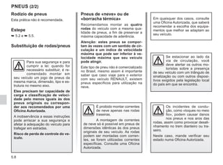 5.8
Rodízio de pneus
Esta prática não é recomendada.
Estepe
➥ 5.2 e ➥ 5.5.
Substituição de rodas/pneus
PNEUS (2/2)
Pneus de «neve» ou de
«borracha térmica»
Recomendamos montar as quatro
rodas do veículo com a mesma qua-
lidade de pneus, a fim de preservar a
máxima capacidade de aderência.
Atenção: estes pneus se compor-
tam às vezes com um sentido de cir-
culação e um índice de velocidade
máxima que pode ser inferior à ve-
locidade máxima que seu veículo
pode atingir.
Este tipo de pneu não é comercializado
no Brasil, mesmo assim é importante
saber que caso viaje para o exterior
com seu veículo RENAULT, existem
pneus específicos para utilização na
neve.
Em quaisquer dos casos, consulte
uma Oficina Autorizada, que saberá
recomendar a escolha dos equipa-
mentos que melhor se adaptam ao
seu veículo.
É proibido montar correntes
de neve apenas nas rodas
traseiras.
A montagem de correntes
de neve só é possível em pneus de
dimensões idênticas às dos pneus
originais de seu veículo. As rodas
podem ser montadas com corren-
tes, se forem utilizadas correntes
específicas. Consulte uma Oficina
Autorizada.
Se estacionar ao lado da
via de circulação, você
deve alertar os outros mo-
toristas sobre a presença
de seu veículo com um triângulo de
sinalização ou com outros disposi-
tivos exigidos pela legislação local
do país em que se encontra.
Para sua segurança e para
cumprir a lei: quando for
necessário substituir, é re-
comendado montar em
seu veículo um jogo de pneus da
mesma marca, dimensão, tipo e es-
trutura no mesmo eixo.
Eles precisam ter capacidade de
carga e classificação de veloci-
dade pelo menos iguais às dos
pneus originais ou correspon-
der aos recomendados por uma
Oficina Autorizada.
A inobservância a essas instruções
pode arriscar a sua segurança e
afetar à adequação do veículo para
trafegar em estradas.
Risco de perda de controle do ve-
ículo.
Os incidentes de condu-
ção, como «toques no meio
fio», podem causar danos
nos pneus e nos aros das
rodas, assim como provocar desali-
nhamento no trem dianteiro ou tra-
seiro.
Neste caso, mande verificar seu
estado numa Oficina Autorizada.
 