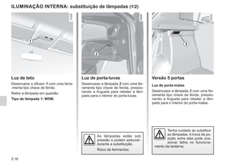 5.16
Luz de teto
Desencaixe o difusor 1 com uma ferra-
-menta tipo chave de fenda.
Retire a lâmpada em questão.
Tipo de lâmpada 1: W5W.
ILUMINAÇÃO INTERNA: substituição de lâmpadas (1/2)
Tenha cuidado ao substituir
as lâmpadas. A troca de po-
sição entre elas pode oca-
sionar falha no funciona-
mento da lanterna.
As lâmpadas estão sob
pressão e podem estourar-
durante a substituição.
Risco de ferimentos.
Luz de porta-luvas
Desencaixe a lâmpada 2 com uma fer-
ramenta tipo chave de fenda, pressio-
nando a lingueta para rebater a lâm-
pada para o interior do porta-luvas.
Versão 5 portas
Luz de porta-malas
Desencaixe a lâmpada 3 com uma fer-
ramenta tipo chave de fenda, pressio-
nando a lingueta para rebater a lâm-
pada para o interior do porta-malas.
1
3
2
 