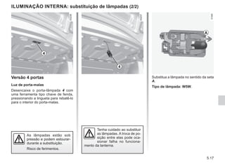 5.17
ILUMINAÇÃO INTERNA: substituição de lâmpadas (2/2)
Tenha cuidado ao substituir
as lâmpadas. A troca de po-
sição entre elas pode oca-
sionar falha no funciona-
mento da lanterna.
As lâmpadas estão sob
pressão e podem estourar-
durante a substituição.
Risco de ferimentos.
Substitua a lâmpada no sentido da seta
A.
Tipo de lâmpada: W5W.
A
Versão 4 portas
Luz de porta-malas
Desencaixe o porta-lâmpada 4 com
uma ferramenta tipo chave de fenda,
pressionando a lingueta para rebatê-lo
para o interior do porta-malas.
4
4
 