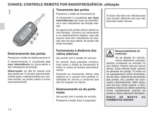 1.4
CHAVES, CONTROLE REMOTO POR RADIOFREQUÊNCIA: utilização
Destravamento das portas
Pressione o botão de destravamento 1.
O destravamento é visualizado por
uma intermitência do pisca-alerta e
dos indicadores de direção.
Observação: se não for aberta uma
das portas em 2 minutos (aproximada-
mente) após o destravamento por con-
trole remoto, as portas voltam a travar
automaticamente.
Travamento das portas
Pressione o botão de travamento 2.
O travamento é visualizado por duas
intermitências das luzes de advertên-
cia e dos indicadores de direção late-
rais.
Se alguma das portas estiver aberta ou
mal fechada, ocorrerá um travamento
e um destravamento rápidos, mas não
haverá sinal dos indicadores de dire-
ção nem do pisca-alerta. As portas não
serão travadas.
Fechamento à distância dos
vidros elétricos
(de acordo com a versão do veículo)
Ao exercer duas pressões consecu-
tivas sobre o botão de travamento 2,
todos os vidros se fecham automatica-
mente.
Somente se recomenda utilizar este
sistema se o usuário tiver perfeita vi-
sibilidade do veículo e comprove que
não há ninguém no interior.
Destravamento só do porta-
malas
(de acordo com a versão do veículo)
Pressione o botão 3 por 2 segundos.
A chave não deve ser utilizada para
uma função diferente das que são
descritas neste manual.
Responsabilidade do
motorista
Ao se afastar do veículo,
nunca abandone crianças,
adultos incapazes ou animais no
seu interior, mesmo que por pouco
tempo. Essa atitude pode colocar
as pessoas em perigo. O motor ou
os equipamentos (como levantado-
res de vidro, sistema de travamento
das portas, etc.) podem ser acio-
nados indevidamente. Além disso,
sob sol e/ou clima quente, a tem-
peratura interna da cabine aumenta
muito rapidamente quando as
portas e vidros estiverem fechados.
RISCO DE MORTE OU
FERIMENTOS GRAVES
2
1
3
 