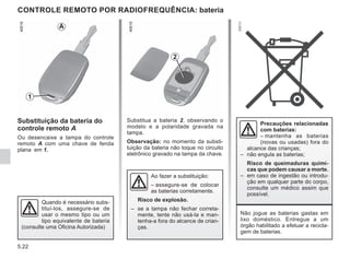 5.22
Substitua a bateria 2, observando o
modelo e a polaridade gravada na
tampa.
Observação: no momento da substi-
tuição da bateria não toque no circuito
eletrônico gravado na tampa da chave.
CONTROLE REMOTO POR RADIOFREQUÊNCIA: bateria
Substituição da bateria do
controle remoto A
Ou desencaixe a tampa do controle
remoto A com uma chave de fenda
plana em 1.
2
1
A
Não jogue as baterias gastas em
lixo doméstico. Entregue a um
órgão habilitado a efetuar a recicla-
gem de baterias.
Quando é necessário subs-
tituí-los, assegure-se de
usar o mesmo tipo ou um
tipo equivalente de bateria
(consulte uma Oficina Autorizada)
Precauções relacionadas
com baterias:
– mantenha as baterias
(novas ou usadas) fora do
alcance das crianças;
– não engula as baterias;
Risco de queimaduras quími-
cas que podem causar a morte.
– em caso de ingestão ou introdu-
ção em qualquer parte do corpo,
consulte um médico assim que
possível.
Ao fazer a substituição:
– assegure-se de colocar
as baterias corretamente.
Risco de explosão.
– se a tampa não fechar correta-
mente, tente não usá-la e man-
tenha-a fora do alcance de crian-
ças.
 