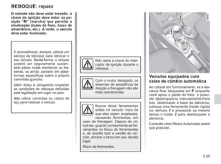 5.25
O volante não deve estar travado; a
chave de ignição deve estar na po-
sição “M” (marcha) que permite a
sinalização (luzes de freio, luzes de
advertência, etc.). À noite, o veículo
deve estar iluminado.
REBOQUE: reparo
Com o motor desligado, os
sistemas de assistência de
direção e frenagem não são
mais operacionais.
Não retire a chave do inter-
ruptor de ignição durante o
reboque.
Nunca deixe ferramentas
soltas no veículo: risco de
que elas sejam projetadas,
causando ferimentos, em
caso de frenagem. Depois de uti-
lizá-las, guarde corretamente as fer-
ramentas no bloco de ferramentas
e, de acordo com a versão do veí-
culo, arrume o bloco em seu devido
lugar.
Risco de ferimentos.
E aconselhável, sempre, utilizar um
serviço de reboque para rebocar o
seu veículo. Desta forma, o veículo
poderá ser seguramente susten-
tado pelas rodas dianteiras ou tra-
seiras, ou ainda, apoiado em plata-
formas específicas sobre o próprio
caminhão-guincho.
Além disso é obrigatório respeitar
as condições de reboque definidas
pela legislação em vigor no país.
Não utilize correntes ou cabos de
aço para rebocar o veículo
Veículos equipados com
caixa de câmbio automática
Ao colocar em funcionamento, se a ala-
vanca ficar bloqueada em P enquanto
você apoia o pedal do freio, é possí-
vel desbloqueá-la manualmente.Para
isto, desencaixe a base da alavanca,
coloque uma ferramenta (haste rígida)
na ranhura 1 e pressione ao mesmo
tempo o botão 2 para desbloquear a
alavanca.
Consulte uma Oficina Autorizada assim
que possível..
1
2
 