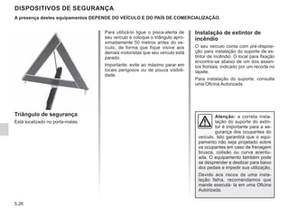 5.26
DISPOSITIVOS DE SEGURANÇA
Instalação de extintor de
incêndio
O seu veículo conta com pré-disposi-
ção para instalação do suporte de ex-
tintor de incêndio. O local para fixação
encontra-se abaixo de um dos assen-
tos frontais, indicado por um recorte no
tapete.
Para instalação do suporte, consulte
uma Oficina Autorizada
Triângulo de segurança
Está localizado no porta-malas.
A presença destes equipamentos DEPENDE DO VEÍCULO E DO PAÍS DE COMERCIALIZAÇÃO.
Para utilizá-lo ligue o pisca-alerta de
seu veículo e coloque o triângulo apro-
ximadamente 50 metros antes do ve-
ículo, de forma que fique visíve aos
demais motoristas que seu veículo está
parado.
Importante: evite ao máximo parar em
locais perigosos ou de pouca visibili-
dade.
Atenção: a correta insta-
lação do suporte do extin-
tor é importante para a se-
gurança dos ocupantes do
veículo. Isto garantirá que o equi-
pamento não seja projetado sobre
os ocupantes em caso de frenagem
brusca, colisão ou curva acentu-
ada. O equipamento também pode
se desprender e deslizar para baixo
dos pedais e impedir sua utilização.
Devido aos riscos de uma insta-
lação falha, recomendamos que
mande executá- la em uma Oficina
Autorizada.
 