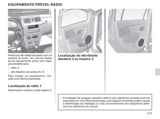 5.27
EQUIPAMENTO PRÉVIO, RÁDIO
Ainda que não esteja equipado com um
sistema de áudio, seu veículo dispõe
de um equipamento prévio com espa-
ços previstos para:
– rádio 1;
– alto-falantes nas portas 2 e 3.
Para instalar um equipamento, con-
sulte uma Oficina Autorizada.
Localização do rádio 1
Desencaixe e extraia o porta-objetos 1.
Localização do alto-falante
dianteiro 2 ou traseiro 3
2
1
3
– A instalação de qualquer acessório elétrico e/ou eletrônico somente pode ser
executada em uma Oficina Autorizada, pois ligações incorretas podem causar
a deterioração da instalação e o mau funcionamentos dos dispositivos elétri-
cos e/ou eletrônicos do veículo
 