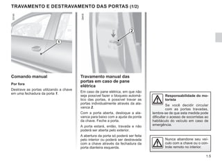 1.5
Travamento manual das
portas em caso de pane
elétrica
Em caso de pane elétrica, em que não
seja possível fazer o bloqueio automá-
tico das portas, é possível travar as
portas individualmente através da ala-
vanca 2.
Com a porta aberta, desloque a ala-
vanca para baixo com a ajuda da ponta
da chave. Feche a porta.
A porta estará, então, travada e não
poderá ser aberta pelo exterior.
A abertura da porta só poderá ser feita
pelo interior ou poderá ser destravada
com a chave através da fechadura da
porta dianteira esquerda.
Comando manual
Por fora
Destrave as portas utilizando a chave
em uma fechadura da porta 1.
TRAVAMENTO E DESTRAVAMENTO DAS PORTAS (1/2)
Responsabilidade do mo-
torista
Se você decidir circular
com as portas travadas,
lembre-se de que esta medida pode
dificultar o acesso de socorristas ao
habitáculo do veículo em caso de
emergência.
Nunca abandone seu veí-
culo com a chave ou o con-
trole remoto no interior.
1
2
 