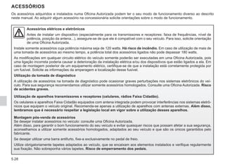 5.28
ACESSÓRIOS
Acessórios elétricos e eletrônicos
Antes de instalar um dispositivo (especialmente para os transmissores e receptores: faixa de frequências, nível de
potência, posição da antena...), assegure-se de que ele é compatível com o seu veículo. Para isso, solicite orientação
de uma Oficina Autorizada.
Instale somente acessórios cuja potência máxima seja de 120 watts. Há risco de incêndio. Em caso de utilização de mais de
uma tomada de acessórios ao mesmo tempo, a potência total dos acessórios ligados não pode depassar 180 watts.
As modificações em qualquer circuito elétrico do veículo somente poderão ser executadas em uma Oficina Autorizada, pois
uma ligação incorreta poderia causar a deterioração da instalação elétrica e/ou dos dispositivos que estão ligados a ela. Em
caso de montagem posterior de um equipamento elétrico, certifique-se de que a instalação está corretamente protegida por
um fusível. Solicite as informações da amperagem e localização desse fusível.
Utilização da tomada de diagnóstico
A utilização de acessórios na tomada de diagnóstico pode ocasionar graves perturbações nos sistemas eletrônicos do veí-
culo. Para sua segurança recomendamos utilizar somente acessórios homologados. Consulte uma Oficina Autorizada. Risco
de acidentes graves.
Utilização de aparelhos transmissores e receptores (celulares, rádios Faixa Cidadão).
Os celulares e aparelhos Faixa Cidadão equipados com antena integrada podem provocar interferências nos sistemas eletrô-
nicos que equipam o veículo original. Recomenda-se apenas a utilização de aparelhos com antenas externas. Além disso,
lembramos que é necessário respeitar a legislação local em vigor sobre a utilização desses aparelhos.
Montagem pós-venda de acessórios
Se desejar instalar acessórios no veículo: consulte uma Oficina Autorizada.
Além disso, para garantir o bom funcionamento do seu veículo e evitar quaisquer riscos que possam afetar a sua segurança,
aconselhamos a utilizar somente acessórios homologados, adaptados ao seu veículo e que são os únicos garantidos pelo
fabricante.
Se desejar utilizar uma barra antifurto, fixe-a exclusivamente no pedal de freio.
Utilize obrigatoriamente tapetes adaptados ao veículo, que se encaixam aos elementos instalados e verifique regularmente
sua fixação. Não sobreponha vários tapetes. Risco de emperramento dos pedais.
Os acessórios adquiridos e instalados numa Oficina Autorizada podem ter o seu modo de funcionamento diverso ao descrito
neste manual. Ao adquirir algum acessório na concessionária solicite orientações sobre o modo de funcionamento.
 