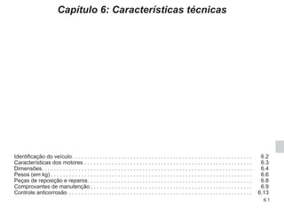 6.1
Capítulo 6: Características técnicas
Identificação do veículo. . . . . . . . . . . . . . . . . . . . . . . . . . . . . . . . . . . . . . . . . . . . . . . . . . . . . . . . . . .  6.2
Características dos motores. . . . . . . . . . . . . . . . . . . . . . . . . . . . . . . . . . . . . . . . . . . . . . . . . . . . . . .  6.3
Dimensões. . . . . . . . . . . . . . . . . . . . . . . . . . . . . . . . . . . . . . . . . . . . . . . . . . . . . . . . . . . . . . . . . . . . . 6.4
Pesos (em kg). . . . . . . . . . . . . . . . . . . . . . . . . . . . . . . . . . . . . . . . . . . . . . . . . . . . . . . . . . . . . . . . . .  6.6
Peças de reposição e reparos. . . . . . . . . . . . . . . . . . . . . . . . . . . . . . . . . . . . . . . . . . . . . . . . . . . . . .  6.8
Comprovantes de manutenção. . . . . . . . . . . . . . . . . . . . . . . . . . . . . . . . . . . . . . . . . . . . . . . . . . . . .  6.9
Controle anticorrosão . . . . . . . . . . . . . . . . . . . . . . . . . . . . . . . . . . . . . . . . . . . . . . . . . . . . . . . . . . . .  6.13
 