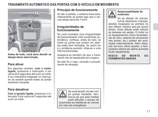 1.7
TRAVAMENTO AUTOMÁTICO DAS PORTAS COM O VEÍCULO EM MOVIMENTO
Antes de tudo, você deve decidir se
deseja ativar esta função.
Para ativar
Em algumas versões, com o motor
ligado, pressione o interruptor 1 por
cerca de 5 segundos até ouvir um sinal.
A luz indicadora integrada no interrup-
tor se acende quando todas as portas
estiverem travadas.
Para desativar
Com a ignição ligada, pressione o in-
terruptor 1 por cerca de 5 segundos até
ouvir um sinal.
Princípio de funcionamento
Ao dar a partida, o sistema trava auto-
maticamente as portas logo que o veí-
culo atinja cerca de 7 km/h.
Irregularidades de
funcionamento
Se você constatar uma irregularidade
de funcionamento (não travamento au-
tomático), verifique, antes de tudo, se
todos as partes que podem ser aber-
tas estão bem fechadas. Se assim for
e o problema persistir, dirija-se a uma
Oficina Autorizada.
Assegure-se também de que o trava-
mento não foi desativado por engano.
Se este for o caso, consulte o procedi-
mento de ativação.
Se você decidir circular com
as portas travadas, lem-
bre-se de que esta medida
pode dificultar o acesso de
socorristas ao habitáculo do veículo
em caso de emergência.
1 Responsabilidade do
motorista
Ao se afastar do veículo,
nunca abandone crianças,
adultos incapazes ou animais no
seu interior, mesmo que por pouco
tempo. Essa atitude pode colocar
as pessoas em perigo. O motor ou
os equipamentos (como levantado-
res de vidro, sistema de travamento
das portas, etc.) podem ser acio-
nados indevidamente. Além disso,
sob sol e/ou clima quente, a tem-
peratura interna da cabine aumenta
muito rapidamente.
RISCO DE MORTE OU
FERIMENTOS GRAVES
 