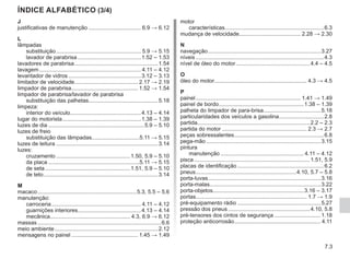 7.3
J
justificativas de manutenção................................... 6.9 → 6.12
L
lâmpadas
substituição........................................................ 5.9 → 5.15
lavador de parabrisa..........................................1.52 – 1.53
lavadores de parabrisa.......................................................1.54
lavagem................................................................... 4.11 – 4.12
levantador de vidros................................................3.12 – 3.13
limitador de velocidade.......................................... 2.17 → 2.19
limpador de parabrisa............................................ 1.52 → 1.54
limpador de parabrisa/lavador de parabrisa
substituição das palhetas.............................................5.18
limpeza:
interior do veículo..............................................4.13 – 4.14
lugar do motorista....................................................1.38 – 1.39
luzes de dia...............................................................5.9 – 5.10
luzes de freio
substituição das lâmpadas...............................5.11 → 5.15
luzes de leitura...................................................................3.14
luzes:
cruzamento.................................................1.50, 5.9 – 5.10
da placa............................................................5.11 → 5.15
de seta........................................................1.51, 5.9 – 5.10
de teto...........................................................................3.14
M
macaco.................................................................5.3, 5.5 – 5.6
manutenção:
carroceria........................................................... 4.11 – 4.12
guarnições interiores.........................................4.13 – 4.14
mecânica.................................................... 4.3, 6.9 → 6.12
massas.................................................................................6.6
meio ambiente....................................................................2.12
mensagens no painel............................................ 1.45 → 1.49
motor
características.................................................................6.3
mudança de velocidade........................................ 2.28 → 2.30
N
navegação..........................................................................3.27
níveis....................................................................................4.3
nível de óleo do motor.................................................4.4 – 4.5
O
óleo do motor............................................................ 4.3 → 4.5
P
painel..................................................................... 1.41 → 1.49
painel de bordo........................................................1.38 – 1.39
palheta do limpador de para-brisa......................................5.18
particularidades dos veículos a gasolina..............................2.8
partida.........................................................................2.2 – 2.3
partida do motor........................................................ 2.3 → 2.7
peças sobressalentes...........................................................6.8
pega-mão...........................................................................3.15
pintura
manutenção....................................................... 4.11 – 4.12
pisca............................................................................1.51, 5.9
placas de identificação.........................................................6.2
pneus..................................................................4.10, 5.7 – 5.8
porta-luvas..........................................................................3.16
porta-malas........................................................................3.22
porta-objetos...........................................................3.16 – 3.17
portas........................................................................ 1.7 → 1.9
pré-equipamento rádio.......................................................5.27
pressão dos pneus......................................................4.10, 5.8
pré-tensores dos cintos de segurança...............................1.18
proteção anticorrosão......................................................... 4.11
ÍNDICE ALFABÉTICO (3/4)
 