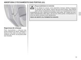 1.9
ABERTURA E FECHAMENTO DAS PORTAS (2/2)
Segurança de crianças
Para impossibilitar a abertura das
portas traseiras por dentro, desloque a
alavanca 3 de cada uma das portas e
verifique, por dentro, se as portas estão
bem travadas.
Responsabilidade do motorista
Ao se afastar do veículo, nunca abandone crianças, adultos incapazes
ou animais no seu interior, mesmo que por pouco tempo. Essa atitude
pode colocar as pessoas em perigo. O motor ou os equipamentos (como
levantadores de vidro, sistema de travamento das portas, etc.) podem ser acio-
nados indevidamente. Além disso, sob sol e/ou clima quente, a temperatura in-
terna da cabine aumenta muito rapidamente.
RISCO DE MORTE OU FERIMENTOS GRAVES
3
 
