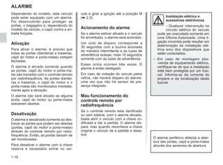 1.10
ALARME
Dependendo do modelo, este veículo
pode estar equipado com um alarme.
Foi desenvolvido para proteger as
portas, o bagageiro e, dependendo do
modelo do veículo, o capô contra a en-
trada forçada.
Ativação
Para ativar o alarme, é preciso que
todas as portas (dianteiras e traseiras,
capô do motor e porta-malas) estejam
fechadas.
O alarme é ativado somente quando
as portas, capô do motor e porta-ma-
las são travados com o controle remoto
por radiofrequência. As portas diantei-
ras e traseiras, o capô do motor e o
porta-malas são monitorados imediata-
mente após a ativação.
O alarme não será ativado se alguma
porta, capô do motor ou porta-malas
estiverem abertos.
Desativação
O alarme é desativado somente ao des-
travar as partes que podem ser abertas
(portas, capô do motor e porta-malas)
através do controle remoto por radio-
frequência. Então, as portas deixam de
ser monitoradas.
Para desativar o alarme com a chave
reserva é necessário entrar no veí-
culo e girar a ignição até a posição M
(➥ 2.2).
Acionamento do alarme
Se o alarme estiver ativado e o veículo
for arrombado, o alarme será acionado.
Um ciclo de disparo corresponde a
30 segundos com a buzina acionada
de maneira intermitente e as luzes de
advertência acesas, mais 10 segundos
somente com as luzes de advertência.
Esses ciclos ocorrem três vezes. O
alarme é então desligado.
Em caso de violação do veículo pelos
vidros, não haverá disparo do alarme,
uma vez que não há sensor de pre-
sença integrado.
Mau funcionamento do
controle remoto por
radiofrequência
Se o controle remoto esta danificado
ou sem bateria, com o alarme ativado,
basta abrir o veículo com a chave co-
dificada e dar a partida. O alarme dis-
para, mas quando reconhece a chave
original o veículo dá a partida e desa-
tiva.
Instalação elétrica e
acessórios eletrônicos
– Qualquer intervenção no
circuito elétrico do veículo
pode ser executada somente em
uma Oficina Autorizada. Uma li-
gação incorreta pode resultar em
deterioração da instalação elé-
trica e/ou dos dispositivos que
estão conectados.
– Em caso de montagem pós-
-venda de equipamento elétrico,
certifique-se de que a instalação
está bem protegida por um fusí-
vel. Informe-se da corrente do
ampère e da localização deste
fusível.
O alarme periférico detecta a aber-
tura das portas, capô e porta-malas
através dos sensores de abertura.
 