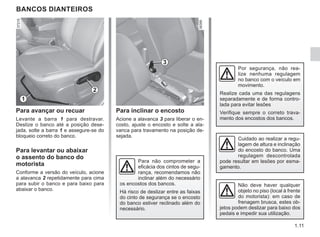 1.11
BANCOS DIANTEIROS
Para avançar ou recuar
Levante a barra 1 para destravar.
Deslize o banco até a posição dese-
jada, solte a barra 1 e assegure-se do
bloqueio correto do banco.
Para levantar ou abaixar
o assento do banco do
motorista
Conforme a versão do veículo, acione
a alavanca 2 repetidamente para cima
para subir o banco e para baixo para
abaixar o banco.
Para inclinar o encosto
Acione a alavanca 3 para liberar o en-
costo, ajuste o encosto e solte a ala-
vanca para travamento na posição de-
sejada.
Por segurança, não rea-
lize nenhuma regulagem
no banco com o veículo em
movimento.
Realize cada uma das regulagens
separadamente e de forma contro-
lada para evitar lesões
Verifique sempre o correto trava-
mento dos encostos dos bancos.
1
2
3
Cuidado ao realizar a regu-
lagem de altura e inclinação
do encosto do banco. Uma
regulagem descontrolada
pode resultar em lesões por esma-
gamento.
Para não comprometer a
eficácia dos cintos de segu-
rança, recomendamos não
inclinar além do necessário
os encostos dos bancos.
Há risco de deslizar entre as faixas
do cinto de segurança se o encosto
do banco estiver reclinado além do
necessário.
Não deve haver qualquer
objeto no piso (local à frente
do motorista): em caso de
frenagem brusca, estes ob-
jetos podem deslizar para baixo dos
pedais e impedir sua utilização.
 