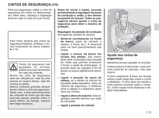 1.13
CINTOS DE SEGURANÇA (1/5)
Para sua segurança, utilize o cinto de
segurança em todos os deslocamen-
tos. Além disto, obedeça a legislação
local em vigor no país em que circula.
Cintos de segurança mal
ajustados ou torcidos
podem provocar ferimentos
em caso de acidente.
Nunca um cinto de segurança
deve ser utilizado por mais de uma
pessoa ao mesmo tempo, seja ela
criança ou adulto.
Mesmo mulheres grávidas sempre
devem utilizar o cinto de segurança.
Neste caso, a faixa abdominal deve
ser colocada de modo que não seja
exercida grande pressão sobre a
parte inferior da barriga, embora
sem folga excessiva.
Ajuste dos cintos de
segurança
Mantenha-se bem apoiado no encosto.
A faixa torácica 1 deve ficar o mais pró-
ximo possível do pescoço, mas sem
tocá-lo.
A faixa abdominal 2 deve ser levada
sobre a parte larga das coxas e contra
o abdômen. O cinto deve ser trazido o
mais próximo possível sobre o corpo.
Ex.: evite roupas muito espessas e ob-
jetos intercalados.
1
2
Para maior eficácia dos cintos de
segurança traseiros, verifique o cor-
reto travamento do banco traseiro
➥ 3.19.
Antes de iniciar o trajeto, proceda
primeiramente a regulagem do posto
de condução e, então, a dos demais
ocupantes do veículo. Todos os pas-
sageiros devem ajustar o cinto de
segurança para obter o máximo de
proteção.
Regulagem da posição de condução
(em algumas versões do veículo)
– Sente-se corretamente no fundo
do banco (após ter retirado o
casaco, a blusa, etc.). É essencial
para um bom posicionamento das
costas;
– regule o avanço do banco em
função dos pedais. Seu banco
deve estar na posição mais recuada
de modo que permita pressionar
a fundo o pedal da embreagem. O
encosto deve ser regulado a fim de
deixar os braços ligeiramente dobra-
dos;
– regule a posição do apoio de
cabeça, se a versão do veículo for
equipada deste dispositivo. Para um
máximo de segurança, a distância
entre a cabeça e o respectivo apoio
deve ser mínima;
– regule a altura do assento. Esta re-
gulagem permite otimizar sua visão
de condução;
– regule a posição do volante.
 