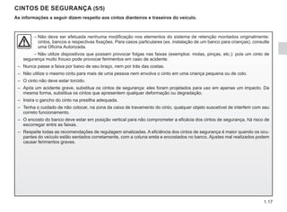1.17
CINTOS DE SEGURANÇA (5/5)
As informações a seguir dizem respeito aos cintos dianteiros e traseiros do veículo.
–	
Não deve ser efetuada nenhuma modificação nos elementos do sistema de retenção montados originalmente:
cintos, bancos e respectivas fixações. Para casos particulares (ex. instalação de um banco para crianças), consulte
uma Oficina Autorizada.
– Não utilize dispositivos que possam provocar folgas nas faixas (exemplos: molas, pinças, etc.): pois um cinto de
segurança muito frouxo pode provocar ferimentos em caso de acidente.
– Nunca passe a faixa por baixo de seu braço, nem por trás das costas.
– Não utilize o mesmo cinto para mais de uma pessoa nem envolva o cinto em uma criança pequena ou de colo.
– O cinto não deve estar torcido.
– Após um acidente grave, substitua os cintos de segurança: eles foram projetados para uso em apenas um impacto. Da
mesma forma, substitua os cintos que apresentem qualquer deformação ou degradação.
– Insira o gancho do cinto na presilha adequada.
– Tenha o cuidado de não colocar, na zona da caixa de travamento do cinto, qualquer objeto suscetível de interferir com seu
correto funcionamento.
– O encosto do banco deve estar em posição vertical para não comprometer a eficácia dos cintos de segurança, há risco de
escorregar entre as faixas.
– Respeite todas as recomendações de regulagem sinalizadas. A eficiência dos cintos de segurança é maior quando os ocu-
pantes do veículo estão sentados corretamente, com a coluna ereta e encostados no banco. Ajustes mal realizados podem
causar ferimentos graves.
 