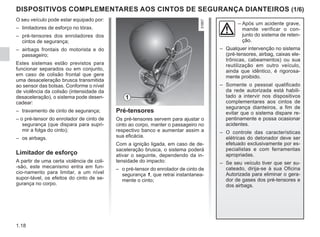 1.18
DISPOSITIVOS COMPLEMENTARES AOS CINTOS DE SEGURANÇA DIANTEIROS (1/6)
O seu veículo pode estar equipado por:
– limitadores de esforço no tórax.
– pré-tensores dos enroladores dos
cintos de segurança;
– airbags frontais do motorista e do
passageiro;
Estes sistemas estão previstos para
funcionar separados ou em conjunto,
em caso de colisão frontal que gere
uma desaceleração brusca transmitida
ao sensor das bolsas. Conforme o nível
de violência da colisão (intensidade da
desaceleração), o sistema pode desen-
cadear:
– travamento de cinto de segurança;
– o pré-tensor do enrolador de cinto de
segurança (que dispara para supri-
mir a folga do cinto);
– os airbags.
Limitador de esforço
A partir de uma certa violência de coli-
-são, este mecanismo entra em fun-
cio-namento para limitar, a um nível
supor-tável, os efeitos do cinto de se-
gurança no corpo.
–	
Após um acidente grave,
mande verificar o con-
junto do sistema de reten-
ção.
– Qualquer intervenção no sistema
(pré-tensores, airbag, caixas ele-
trônicas, cabeamentos) ou sua
reutilização em outro veículo,
ainda que idêntico, é rigorosa-
mente proibido.
– Somente o pessoal qualificado
da rede autorizada está habili-
tado a intervir nos dispositivos
complementares aos cintos de
segurança dianteiros, a fim de
evitar que o sistema dispare re-
pentinamente e possa ocasionar
acidentes.
– O controle das características
elétricas do detonador deve ser
efetuado exclusivamente por es-
pecialistas e com ferramentas
apropriadas.
– Se seu veículo tiver que ser su-
cateado, dirija-se à sua Oficina
Autorizada para eliminar o gera-
dor de gases dos pré-tensores e
dos airbags.
1
Pré-tensores
Os pré-tensores servem para ajustar o
cinto ao corpo, manter o passageiro no
respectivo banco e aumentar assim a
sua eficácia.
Com a ignição ligada, em caso de de-
saceleração brusca, o sistema poderá
ativar o seguinte, dependendo da in-
tensidade do impacto:
– o pré-tensor do enrolador de cinto de
segurança 1, que retrai instantanea-
mente o cinto;
 