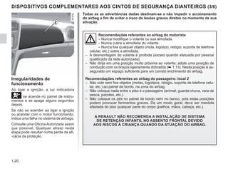 1.20
DISPOSITIVOS COMPLEMENTARES AOS CINTOS DE SEGURANÇA DIANTEIROS (3/6)
Recomendações referentes ao airbag do motorista
– Nunca modifique o volante ou sua almofada.
– Nunca cubra a almofada do volante.
– Nunca fixe qualquer objeto (mola, logotipo, relógio, suporte de telefone
celular, etc.) sobre a almofada.
– A desmontagem do volante é proibida (exceto quando efetuada por pessoal
qualificado da rede autorizada).
– Não dirija em uma posição muito próxima ao volante: adote uma posição de
condução com os braços ligeiramente dobrados (➥ 1.13). Nesta posição é as-
segurado um espaço suficiente para um correto enchimento do airbag.
Recomendações referentes ao airbag do passageiro: local 2
– Não cole nem fixe objetos (molas, logotipos, relógio, suporte de telefone celu-
lar, etc.) ao painel de bordo, na zona do airbag.
– Não coloque nada entre o piso e o passageiro (animal, guarda-chuva, vara de
pesca, pacotes, etc.).
– Não coloque os pés no painel de bordo nem no banco, pois estas posições
podem provocar ferimentos graves. De um modo geral, deve ser mantida
afastada do piso qualquer parte do corpo (joelhos, mãos, cabeça, etc.).
A RENAULT NÃO RECOMENDA A INSTALAÇÃO DE SISTEMA
DE RETENÇÃO INFANTIL NO ASSENTO FRONTAL DEVIDO
AOS RISCOS À CRIANÇA QUANDO DA ATUAÇÃO DO AIRBAG.
Todas as as advertências dadas destinam-se a não impedir o accionamento
do airbag a fim de evitar o risco de lesões graves diretos no momento de sua
ativação.
2
Irregularidades de
funcionamento
Ao ligar a ignição, a luz indicadora
å se acende no painel de instru-
mentos e se apaga alguns segundos
depois.
Se não se acender ao ligar a ignição
ou acender com o motor funcionando,
indica uma falha no sistema de airbags.
Consulte uma Oficina Autorizada assim
que possível. Qualquer atraso nesta
etapa pode resultar numa perda da efi-
-cácia da proteção.
 