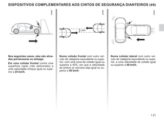 1.21
DISPOSITIVOS COMPLEMENTARES AOS CINTOS DE SEGURANÇA DIANTEIROS (4/6)
Nos seguintes casos, eles são ativa-
dos pré-tensores ou airbags:
Em uma colisão frontal contra uma
superfície rígido (não deformado) a
uma velocidade choque igual ou supe-
rior a 25 km/h.
Numa colisão frontal com outro veí-
culo de categoria equivalente ou supe-
rior, com uma zona de colisão igual ou
superior a 40%, em que a velocidade
de ambos os veículos seja igual ou su-
perior a 40 km/h.
Numa colisão lateral com outro veí-
culo de categoria equivalente ou supe-
rior, a uma velocidade de colisão igual
ou superior a 50 km/h.
 