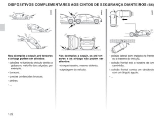 1.22
DISPOSITIVOS COMPLEMENTARES AOS CINTOS DE SEGURANÇA DIANTEIROS (5/6)
Nos exemplos a seguir, pré-tensores
e airbags podem ser ativados:
- colisões no fundo do veículo devido a
golpes no meio-fio das calçadas, por
exemplo;
- buracos;
- quedas ou descidas bruscas;
- pedras;
- ...
Nos exemplos a seguir, os pré-ten-
sores e os airbags não podem ser
ativados:
- choque traseiro, mesmo violento;
- capotagem do veículo;
- colisão lateral com impacto na frente
ou a traseira do veículo;
- colisão frontal sob a traseira de um
caminhão;
- colisão frontal contra um obstáculo
com um ângulo agudo;
- ...
 