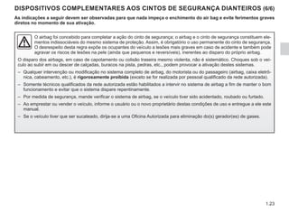 1.23
DISPOSITIVOS COMPLEMENTARES AOS CINTOS DE SEGURANÇA DIANTEIROS (6/6)
As indicações a seguir devem ser observadas para que nada impeça o enchimento do air bag e evite ferimentos graves
diretos no momento de sua ativação.
O airbag foi concebido para completar a ação do cinto de segurança; o airbag e o cinto de segurança constituem ele-
mentos indissociáveis do mesmo sistema de proteção. Assim, é obrigatório o uso permanente do cinto de segurança.
O desrespeito desta regra expõe os ocupantes do veículo a lesões mais graves em caso de acidente e também pode
agravar os riscos de lesões na pele (ainda que pequenos e reversíveis), inerentes ao disparo do próprio airbag.
O disparo dos airbags, em caso de capotamento ou colisão traseira mesmo violenta, não é sistemático. Choques sob o veí-
culo ao subir em ou descer de calçadas, buracos na pista, pedras, etc., podem provocar a ativação destes sistemas.
– Qualquer intervenção ou modificação no sistema completo de airbag, do motorista ou do passageiro (airbag, caixa eletrô-
nica, cabeamento, etc.), é rigorosamente proibida (exceto se for realizada por pessoal qualificado da rede autorizada).
– Somente técnicos qualificados da rede autorizada estão habilitados a intervir no sistema de airbag a fim de manter o bom
funcionamento e evitar que o sistema dispare repentinamente.
– Por medida de segurança, mande verificar o sistema de airbag, se o veículo tiver sido acidentado, roubado ou furtado.
– Ao emprestar ou vender o veículo, informe o usuário ou o novo proprietário destas condições de uso e entregue a ele este
manual.
– Se o veículo tiver que ser sucateado, dirija-se a uma Oficina Autorizada para eliminação do(s) gerador(es) de gases.
 
