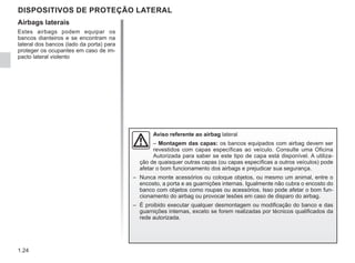 1.24
Airbags laterais
Estes airbags podem equipar os
bancos dianteiros e se encontram na
lateral dos bancos (lado da porta) para
proteger os ocupantes em caso de im-
pacto lateral violento
DISPOSITIVOS DE PROTEÇÃO LATERAL
Aviso referente ao airbag lateral
– Montagem das capas: os bancos equipados com airbag devem ser
revestidos com capas específicas ao veículo. Consulte uma Oficina
Autorizada para saber se este tipo de capa está disponível. A utiliza-
ção de quaisquer outras capas (ou capas específicas a outros veículos) pode
afetar o bom funcionamento dos airbags e prejudicar sua segurança.
– Nunca monte acessórios ou coloque objetos, ou mesmo um animal, entre o
encosto, a porta e as guarnições internas. Igualmente não cubra o encosto do
banco com objetos como roupas ou acessórios. Isso pode afetar o bom fun-
cionamento do airbag ou provocar lesões em caso de disparo do airbag.
– É proibido executar qualquer desmontagem ou modificação do banco e das
guarnições internas, exceto se forem realizadas por técnicos qualificados da
rede autorizada.
 