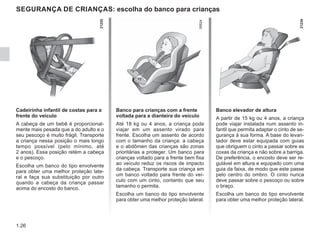 1.26
SEGURANÇA DE CRIANÇAS: escolha do banco para crianças
Cadeirinha infantil de costas para a
frente do veículo
A cabeça de um bebê é proporcional-
mente mais pesada que a do adulto e o
seu pescoço é muito frágil. Transporte
a criança nessa posição o mais longo
tempo possível (pelo mínimo, até
2 anos). Essa posição retém a cabeça
e o pescoço.
Escolha um banco do tipo envolvente
para obter uma melhor proteção late-
ral e faça sua substituição por outro
quando a cabeça da criança passar
acima do encosto do banco.
Banco para crianças com a frente
voltada para a dianteira do veículo
Até 18 kg ou 4 anos, a criança pode
viajar em um assento virado para
frente. Escolha um assento de acordo
com o tamanho da criança: a cabeça
e o abdômen das crianças são zonas
prioritárias a proteger. Um banco para
crianças voltado para a frente bem fixa
ao veículo reduz os riscos de impacto
da cabeça. Transporte sua criança em
um banco voltado para frente do veí-
culo com um cinto, contanto que seu
tamanho o permita.
Escolha um banco do tipo envolvente
para obter uma melhor proteção lateral.
Banco elevador de altura
A partir de 15 kg ou 4 anos, a criança
pode viajar instalada num assento in-
fantil que permita adaptar o cinto de se-
gurança à sua forma. A base do levan-
tador deve estar equipada com guias
que obriguem o cinto a passar sobre as
coxas da criança e não sobre a barriga.
De preferência, o encosto deve ser re-
gulável em altura e equipado com uma
guia da faixa, de modo que este passe
pelo centro do ombro. O cinto nunca
deve passar sobre o pescoço ou sobre
o braço.
Escolha um banco do tipo envolvente
para obter uma melhor proteção lateral.
 