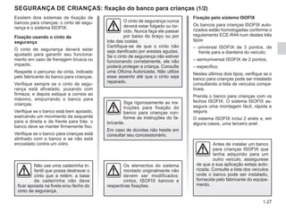 1.27
SEGURANÇA DE CRIANÇAS: fixação do banco para crianças (1/2)
Existem dois sistemas de fixação de
bancos para crianças: o cinto de segu-
rança e o sistema ISOFIX.
Fixação usando o cinto de
segurança
O cinto de segurança deverá estar
ajustado para garantir seu funciona-
mento em caso de frenagem brusca ou
impacto.
Respeite o percurso da cinta, indicado
pelo fabricante do banco para crianças.
Verifique sempre se o cinto de segu-
rança está afivelado, puxando com
firmeza, e depois estique a correia ao
máximo, empurrando o banco para
crianças.
Verifique se o banco está bem apoiado,
exercendo um movimento da esquerda
para a direita e de frente para trás: o
banco deve se manter firmemente fixo.
Verifique se o banco para crianças está
alinhado com o banco e se não está
encostado contra um vidro. Antes de instalar um banco
para crianças ISOFIX que
tenha adquirido para um
outro veículo, assegurese
de que a sua aplicação esteja auto-
rizada. Consulte a lista dos veículos
onde o banco pode ser instalado,
fornecida pelo fabricante do equipa-
mento.
O cinto de segurança nunca
deverá estar folgado ou tor-
cido. Nunca faça ele passar
por baixo do braço ou por
trás das costas.
Certifique-se de que o cinto não
seja danificado por arestas agudas.
Se o cinto de segurança não estiver
funcionando corretamente, ele não
poderá proteger a criança. Consulte
uma Oficina Autorizada. Não utilize
esse assento até que o cinto seja
reparado.
Não use uma cadeirinha in-
fantil que possa destravar o
cinto que a retém: a base
da cadeirinha não deve
ficar apoiada na fivela e/ou fecho do
cinto de segurança.
Siga rigorosamente as ins-
truções para fixação do
banco para crianças con-
forme as instruções do fa-
bricante.
Em caso de dúvidas não hesite em
consultar seu concessionário.
Fixação pelo sistema ISOFIX
Os bancos para crianças ISOFIX auto-
rizados estão homologadas conforme o
regulamento ECE-R44 num destes três
tipos:
– universal ISOFIX de 3 pontos, de
frente para a dianteira do veículo;
– semiuniversal ISOFIX de 2 pontos;
– específico.
Nestes últimos dois tipos, verifique se o
banco para crianças pode ser instalado
consultando a lista de veículos compa-
tíveis.
Prenda o banco para crianças com os
fechos ISOFIX. O sistema ISOFIX as-
segura uma montagem fácil, rápida e
segura.
O sistema ISOFIX inclui 2 anéis e, em
alguns casos, uma terceiro anel.
Os elementos do sistema
montado originalmente não
devem ser modificados:
cintos, ISOFIX bancos e
respectivas fixações.
 