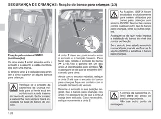 1.28
A cinta 2 deve ser posicionada entre
o encosto e o tampão traseiro. Para
fazer isso, rebata o encosto do banco
(➥ 3.19).Fixe o gancho em um dos
anéis 3, identificados pelo símbolo 
e assegure-se de que se encontre dire-
cionado para cima.
Ainda com o encosto rebatido, estique
a cinta 2 até que o encosto do banco
para crianças fique em contato com o
encosto do banco do veículo.
Retorne o encosto à sua posição ori-
ginal, fixe o banco para crianças nos
anéis 1 e assegure-se de que a cinta 2
esteja bem esticada. Caso necessário,
estique novamente a cinta 2.
Fixação pelo sistema ISOFIX
(continuação)
Os dois anéis 1 estão situados entre o
encosto e o assento e estão identifica-
dos com uma marca.
O terceiro anel 3 é utilizado para pren-
der a cinta superior de alguns bancos
para crianças.
As fixações ISOFIX foram
estudadas exclusivamente
para serem utilizadas por
banco para crianças com
sistema ISOFIX. Nunca fixe nestes
pontos qualquer outro tipo de banco
para crianças, cinto ou outros obje-
tos.
Assegure-se de que nada impeça
a instalação do banco ao nível dos
pontos de fixação.
Se o veículo tiver estado envolvido
num acidente, mande verificar as fi-
xações ISOFIX e substitua o banco
para crianças.
Verifique se o encosto da
cadeirinha de criança vol-
tada para a frente está em
contato com a parte traseira
do banco do veículo. Se for o caso,
a cadeirinha nem sempre ficará en-
costada na base do banco do veí-
culo.
1
3
SEGURANÇA DE CRIANÇAS: fixação do banco para crianças (2/2)
2
A correia da cadeirinha in-
fantil deve ser presa ao
anel correspondente.
Não use outro ponto de
montagem.
 