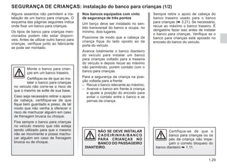 1.29
Alguns assentos não permitem a ins-
talação de um banco para crianças. O
esquema das páginas seguintes indica
onde fixar um banco para crianças.
Os tipos de banco para crianças men-
cionados podem não estar disponí-
veis. Antes de utilizar outro banco para
crianças, verifique junto ao fabricante
se pode ser montado.
SEGURANÇA DE CRIANÇAS: instalação do banco para crianças (1/2)
Monte o banco para crian-
ças em um banco traseiro.
Certifique-se de que ao ins-
talar o banco para crianças
no veículo não corre-se o risco de
que o mesmo se solte de sua base.
Caso seja necessário retirar o apoio
de cabeça, certifique-se de que
fique bem guardado e preso, de tal
modo que não venha a oferecer o
risco de machucar alguém em caso
de frenagem brusca ou choque.
Fixe sempre o banco para crianças
no veículo mesmo que não esteja
sendo utilizado para que o mesmo
não se movimente e possa machu-
car alguém em caso de frenagem
brusca ou de choque.
NÃO SE DEVE INSTALAR
CADEIRINHA/BANCO
PARA CRIANÇAS NO
BANCO DO PASSAGEIRO
DIANTEIRO.
Nos bancos equipados com cinto
de segurança de três pontos
Um berço deve ser instalado no sen-
tido transversal do banco e ocupa, no
mínimo, dois lugares.
Posicione de modo que a cabeça da
criança fique do lado oposto ao da
porta do veículo.
Avance totalmente o banco dianteiro
do veículo para instalar um banco
para crianças voltado para a traseira
do veículo e depois recue ao máximo
não permitindo, porém contato com o
banco para crianças.
Para a segurança da criança na posi-
ção voltada para a frente:
– Recue o banco relevante ao máximo;
– Avance o banco em frente à criança
e ajuste a posição do encosto para
evitar o contato entre o banco e as
pernas da criança.
Certifique-se de que o
banco para crianças ou os
pés da criança não impe-
çam o correto bloqueio do
banco dianteiro ➥ 1.11.
Sempre retire o apoio de cabeça do
banco traseiro usado para o banco
para crianças (➥ 3.21). Se necessário,
recue ao máximo o banco traseiro. É
obrigatório fazer isso antes de instalar
o banco para crianças. Verifique se o
banco para crianças está apoiado no
encosto do banco do veículo.
 