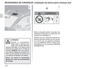 1.30
SEGURANÇA DE CRIANÇAS: instalação do banco para crianças (2/2)
Estas instruções estão marcadas nas
etiquetas A situadas em cada lado do
para-sol do passageiro 1.
NUNCA use uma cadeirinha infantil vol-
tada em sentido contrário ao de marcha
do veículo em um assento protegido
com um AIRBAG ATIVO. Existe risco
de MORTE ou de ocorrerem SÉRIOS
FERIMENTOS.
ATENÇÃO
Devido à incompatibili-
dade entre o espaço ocu-
pado pelo airbag dianteiro
quando acionado e um banco para
crianças de costas para a frente do
veículo, NUNCA use uma cadeiri-
nha infantil voltada em sentido con-
trário ao de marcha do veículo em
um assento protegido com airbag.
Risco de morte ou ferimentos
graves em caso de acionamento
do airbag.
1
A
A
 