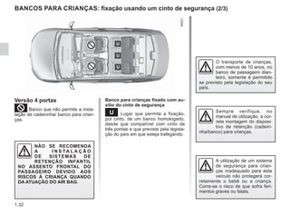 1.32
BANCOS PARA CRIANÇAS: fixação usando um cinto de segurança (2/3)
Versão 4 portas
²Banco que não permite a insta-
lação de cadeirinha/ banco para crian-
ças.
NÃO SE RECOMENDA
A I N S TA L A Ç Ã O
DE SISTEMAS DE
RETENÇÃO INFANTIL
NO ASSENTO FRONTAL DO
PASSAGEIRO DEVIDO AOS
RISCOS À CRIANÇA QUANDO
DA ATUAÇÃO DO AIR BAG.
Banco para crianças fixado com au-
xílio do cinto de segurança
¬ Lugar que permite a fixação,
por cinto, de um banco homologado,
desde que compatível com cinto de
três pontas e que prevista pela legisla-
ção do país em que esteja trafegando.
A utilização de um sistema
de segurança para crian-
ças inadequado para este
veículo não protegerá cor-
retamente o bebê ou a criança.
Corre-se o risco de que sofra feri-
mentos graves ou fatais.
Sempre verifique, no
manual de utilização, a cor-
reta montagem do disposi-
tivo de retenção (cadeiri-
nha/banco) para crianças.
O transporte de crianças,
com menos de 10 anos, no
banco de passageiro dian-
teiro, somente é permitido
se previsto pela legislação do seu
país.
 