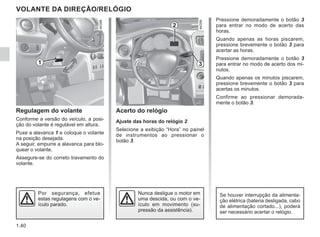 1.40
Pressione demoradamente o botão 3
para entrar no modo de acerto das
horas.
Quando apenas as horas piscarem,
pressione brevemente o botão 3 para
acertar as horas.
Pressione demoradamente o botão 3
para entrar no modo de acerto dos mi-
nutos.
Quando apenas os minutos piscarem,
pressione brevemente o botão 3 para
acertas os minutos.
Confirme ao pressionar demorada-
mente o botão 3.
VOLANTE DA DIREÇÃO/RELÓGIO
Regulagem do volante
Conforme a versão do veículo, a posi-
ção do volante é regulável em altura.
Puxe a alavanca 1 e coloque o volante
na posição desejada.
A seguir, empurre a alavanca para blo-
quear o volante.
Assegure-se do correto travamento do
volante.
Por segurança, efetue
estas regulagens com o ve-
ículo parado.
Acerto do relógio
Ajuste das horas do relógio 2
Selecione a exibição “Hora” no painel
de instrumentos ao pressionar o
botão 3.
2
3
Se houver interrupção da alimenta-
ção elétrica (bateria desligada, cabo
de alimentação cortado...), poderá
ser necessário acertar o relógio.
Nunca desligue o motor em
uma descida, ou com o ve-
ículo em movimento (su-
pressão da assistência).
1
 