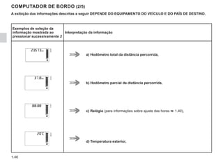 1.46
COMPUTADOR DE BORDO (2/5)
A exibição das informações descritas a seguir DEPENDE DO EQUIPAMENTO DO VEÍCULO E DO PAÍS DE DESTINO.
Exemplos de seleção da
informação mostrada ao
pressionar sucessivamente 2
Interpretação da informação
a) Hodômetro total da distância percorrida,
b) Hodômetro parcial da distância percorrida,
c) Relógio (para informações sobre ajuste das horas ➥ 1.40),
d) Temperatura exterior,
 
