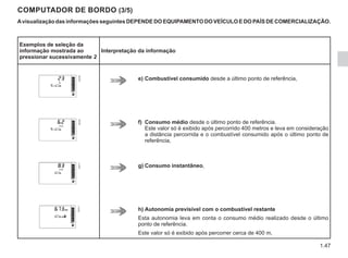 1.47
COMPUTADOR DE BORDO (3/5)
Avisualização das informações seguintes DEPENDE DO EQUIPAMENTO DO VEÍCULO E DO PAÍS DE COMERCIALIZAÇÃO.
Exemplos de seleção da
informação mostrada ao
pressionar sucessivamente 2
Interpretação da informação
e) Combustível consumido desde a último ponto de referência,
f) Consumo médio desde o último ponto de referência.
Este valor só é exibido após percorrido 400 metros e leva em consideração
a distância percorrida e o combustível consumido após o último ponto de
referência,
g) Consumo instantâneo,
h) Autonomia previsível com o combustível restante
Esta autonomia leva em conta o consumo médio realizado desde o último
ponto de referência.
Este valor só é exibido após percorrer cerca de 400 m,
 