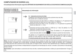 1.49
COMPUTADOR DE BORDO (5/5)
Avisualização das informações seguintes DEPENDE DO EQUIPAMENTO DO VEÍCULO E DO PAÍS DE COMERCIALIZAÇÃO.
Exemplos de seleção da
informação mostrada ao
pressionar sucessivamente 2
Interpretação da informação
k) Autonomia da troca do óleo
A distância que resta para percorrer até a próxima troca de óleo.
De acordo com a versão do veículo:
- autonomia da troca do óleo inferior a 1.500 km. Os alertas  aparecem na
painel de bordo (ou tela) com um valor inferior a 1.500 km.
- autonomia da troca do óleo a 0 km. Os alertas  aparecem na painel de
bordo (ou tela) com «--- km».
ou
- autonomia da troca do óleo inferior a 1.500 km ou 1 mês. Os alertas 
aparecem na painel de bordo (ou tela).
- autonomia da troca do óleo 0 km ou 0 dias. Os alertas  aparecem na
painel de bordo além do alerta Òem laranja no painel de instrumentos.
Os alertas  aparecem na tela durante alguns segundos depois de dar a
partida no motor quando o valor do intervalo seja 1.500 km ou 1 mês, ou inferior.
O veículo precisa da troca do óleo o mais cedo possível.
Nota: de acordo com o veículo, a autonomia da troca de óleo se adapta ao estilo de condução (circulação frequente em ve-
locidade baixa, circulação com a porta aberta, circulação prolongada em marcha lenta, tração de reboque, etc.). A distância
que resta percorrer até a próxima troca de óleo pode, em alguns casos, diminuir mais rapidamente que a distância percorrida.
A periodicidade da troca de óleo é independente do programa de manutenção do veículo: consulte o documento e manutenção
de seu veículo.
Reinicializar: para reinicializar a autonomia de troca de óleo, mantenha pressionado o botão por aproximadamente 10 segun-
dos.
 