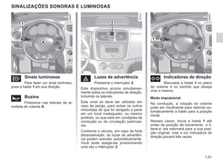 1.51
SINALIZAÇÕES SONORAS E LUMINOSAS
o Sinais luminosos
Para fazer um sinal luminoso,
puxe a haste 1 em sua direção.
ì Buzina
Pressione nas laterais da al-
mofada do volante A.
d Indicadores de direção
Manuseie a haste 1 no plano
do volante e no sentido que deseja
virar o mesmo.
Modo impulsional
Na condução, a rotação do volante
pode ser insuficiente para retornar au-
tomaticamente a haste para a posição
inicial.
Nesses casos, mova a haste 1 até
antes da posição de travamento e li-
bere-a: ela retornará para a sua posi-
ção original, mas a luz indicadora de
direção piscará três vezes.
é Luzes de advertência
Pressione o interruptor 2.
Este dispositivo aciona simultanea-
mente todos os indicadores de direção,
incluindo os laterais.
Este sinal só deve ser utilizado em
caso de perigo, para avisar os outros
motoristas de que foi obrigado a parar
em um local inadequado, ou mesmo
proibido, ou que está em condições de
condução ou de circulação particula-
res.
Conforme o veículo, em caso de forte
desaceleração, as luzes de advertên-
cia podem acender automaticamente.
Você pode apagá-las pressionando
uma vez o interruptor 2.
1 2
1
A
 