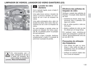 1.53
Em intervenções sob o
capô, assegure-se de que
a haste do limpador de
vidros esteja na posição A
(parada). Risco de ferimentos.
Eficiência das palhetas do
limpador do vidro
Verifique o estado das palhetas do
limpador. A duração delas depende
de você:
– mantenha-as limpas: limpe regu-
larmente vidro e palhetas com
água com sabão;
– não as utilize quando o vidro es-
tiver seco;
– afaste a palheta do vidro se não
for utilizar por um longo tempo.
Em qualquer caso, substitua-as
assim que começarem a perder efi-
ciência: aproximadamente uma vez
por ano (➥ 5.18).
Precauções de utilização
dos limpadores
– Com tempo de gelo ou neve,
limpe o vidro antes de ligar os
limpadores (risco de sobreaque-
cimento do motor);
– verifique se nenhum objeto obs-
trui o curso do limpador.
s Lavador do vidro
dianteiro
Com a ignição ligada, puxe a haste 1
em sua direção.
Uma ação breve aciona o lavador de
vidros e provoca também um movi-
mento de vai e vem do limpador de
vidros.
Uma ação prolongada ativa, além do
lavador de vidros, bem como, três mo-
vimentos de vai e vem no limpador de
vidros.
Se você desligar a ignição antes da
parada do limpador de vidros (posi-
ção A), as palhetas param na posição
em que estiverem.
Ao voltar a ligar a ignição, desloque
simplesmente a haste 1 à posição A
para levar à posição de parada.
LIMPADOR DE VIDROS, LAVADOR DO VIDRO DIANTEIRO (2/2)
1
D
C
B
A
 
