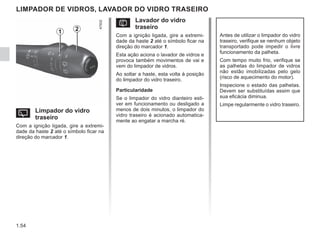 1.54
LIMPADOR DE VIDROS, LAVADOR DO VIDRO TRASEIRO
Y Limpador do vidro
traseiro
Com a ignição ligada, gire a extremi-
dade da haste 2 até o símbolo ficar na
direção do marcador 1.
Antes de utilizar o limpador do vidro
traseiro, verifique se nenhum objeto
transportado pode impedir o livre
funcionamento da palheta.
Com tempo muito frio, verifique se
as palhetas do limpador de vidros
não estão imobilizadas pelo gelo
(risco de aquecimento do motor).
Inspecione o estado das palhetas.
Devem ser substituídas assim que
sua eficácia diminua.
Limpe regularmente o vidro traseiro.
2
1
p Lavador do vidro
traseiro
Com a ignição ligada, gire a extremi-
dade da haste 2 até o símbolo ficar na
direção do marcador 1.
Esta ação aciona o lavador de vidros e
provoca também movimentos de vai e
vem do limpador de vidros.
Ao soltar a haste, esta volta à posição
do limpador do vidro traseiro.
Particularidade
Se o limpador do vidro dianteiro esti-
ver em funcionamento ou desligado a
menos de dois minutos, o limpador do
vidro traseiro é acionado automatica-
mente ao engatar a marcha ré.
 