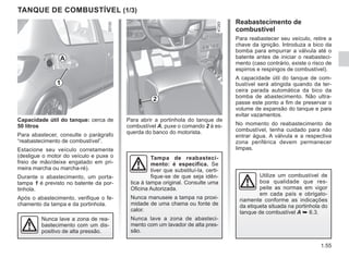 1.55
Para abrir a portinhola do tanque de
combustível A, puxe o comando 2 à es-
querda do banco do motorista.
TANQUE DE COMBUSTÍVEL (1/3)
Capacidade útil do tanque: cerca de
50 litros
Para abastecer, consulte o parágrafo
“reabastecimento de combustível”.
Estacione seu veículo corretamente
(desligue o motor do veículo e puxe o
freio de mão/deixe engatado em pri-
meira marcha ou marcha-ré).
Durante o abastecimento, um porta-
tampa 1 é previsto no batente da por-
tinhola.
Após o abastecimento, verifique o fe-
chamento da tampa e da portinhola.
Tampa de reabasteci-
mento: é específica. Se
tiver que substituí-la, certi-
fique-se de que seja idên-
tica à tampa original. Consulte uma
Oficina Autorizada.
Nunca manuseie a tampa na proxi-
midade de uma chama ou fonte de
calor.
Nunca lave a zona de abasteci-
mento com um lavador de alta pres-
são.
Reabastecimento de
combustível
Para reabastecer seu veículo, retire a
chave da ignição. Introduza a bico da
bomba para empurrar a válvula até o
batente antes de iniciar o reabasteci-
mento (caso contrário, existe o risco de
espirros e respingos de combustível).
A capacidade útil do tanque de com-
bustível será atingida quando da ter-
ceira parada automática da bico da
bomba de abastecimento. Não ultra-
passe este ponto a fim de preservar o
volume de expansão do tanque e para
evitar vazamentos.
No momento do reabastecimento de
combustível, tenha cuidado para não
entrar água. A válvula e a respectiva
zona periférica devem permanecer
limpas.
Nunca lave a zona de rea-
bastecimento com um dis-
positivo de alta pressão.
A
1
2
Utilize um combustível de
boa qualidade que res-
peite as normas em vigor
em cada país e obrigato-
riamente conforme as indicações
da etiqueta situada na portinhola do
tanque de combustível A ➥ 6.3.
 