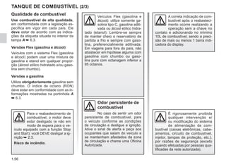 1.56
TANQUE DE COMBUSTÍVEL (2/3)
Odor persistente de
combustível
No caso de sentir um odor
persistente de combustível, pare
o veículo conforme as condições
de circulação e desligue a ignição.
Ative o sinal de alerta e peça aos
ocupantes que saiam do veículo e
se mantenham afastados da zona
de circulação e chame uma Oficina
Autorizada.
É rigorosamente proibida
qualquer intervenção e/
ou modificação do sistema
de alimentação de com-
bustível (caixas eletrônicas, cabe-
amentos, circuito de combustível,
injetor, tampas de proteção, etc.),
por razões de segurança (exceto
quando efetuadas por pessoas qua-
lificadas da rede autorizada).
Veículos Flex (gasolina e
álcool): utilize somente ga-
solina tipo C, gasolina aditi-
vada ou álcool etílico hidra-
tado (etanol). Lembre-se sempre
de manter cheio o reservatório de
partida a frio e sempre com gaso-
lina, preferencialmente aditivada.
Em viagens para fora do país, não
abastecer em hipótese alguma com
gasolina com chumbo ou gaso-
lina pura com octanagem inferior a
95 octanos.
Qualidade de combustível
Use combustível de alta qualidade,
em conformidade com a legislação es-
pecífica em vigor em cada país. Ele
deve estar de acordo com as indica-
ções da etiqueta situada no interior da
tampa A ➥ 6.3.
Versões Flex (gasolina e álcool)
Veículos com o sistema Flex (gasolina
e álcool) podem usar uma mistura de
gasolina e etanol em qualquer propor-
ção (álcool etílico hidratado e/ou gaso-
lina sem chumbo).
Versões a gasolina
Utilize obrigatoriamente gasolina sem
chumbo. O índice de octano (RON)
deve estar em conformidade com as in-
formações mostradas na portinhola A
➥ 6.3.
A correta indicação de com-
bustível após o reabasteci-
mento ocorre realizando a
operação sem a chave no
contato e adicionando no mínimo
10L de combustível, sendo a preci-
são de mais ou menos 1 barra indi-
cadora do display.
Para o reabastecimento de
combustível, o motor deve
estar desligado (e não em
modo de espera para o ve-
ículo equipado com a função Stop
and Start): você DEVE desligar a ig-
nição ➥ 2.3.
Risco de incêndio.
 