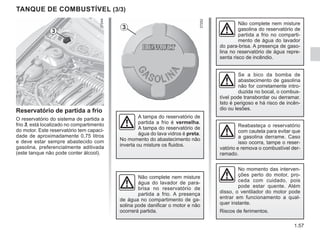 1.57
No momento das interven-
ções perto do motor, pro-
ceda com cuidado, pois
pode estar quente. Além
disso, o ventilador do motor pode
entrar em funcionamento a qual-
quer instante.
Riscos de ferimentos.
Reservatório de partida a frio
O reservatório do sistema de partida a
frio 3, está localizado no compartimento
do motor. Este reservatório tem capaci-
dade de aproximadamente 0,75 litros
e deve estar sempre abastecido com
gasolina, preferencialmente aditivada
(este tanque não pode conter álcool).
TANQUE DE COMBUSTÍVEL (3/3)
3
3
A tampa do reservatório de
partida a frio é vermelha.
A tampa do reservatório de
água do lava vidros é preta.
No momento do abastecimento não
inverta ou misture os fluidos.
Não complete nem misture
água do lavador de para-
brisa no reservatório de
partida a frio. A presença
de água no compartimento de ga-
solina pode danificar o motor e não
ocorrerá partida.
Não complete nem misture
gasolina do reservatório de
partida a frio no comparti-
mento de água do lavador
do para-brisa. A presença de gaso-
lina no reservatório de água repre-
senta risco de incêndio.
Se a bico da bomba de
abastecimento de gasolina
não for corretamente intro-
duzida no bocal, o combus-
tível pode transbordar ou derramar.
Isto é perigoso e há risco de incên-
dio ou lesões.
Reabasteça o reservatório
com cautela para evitar que
a gasolina derrame. Caso
isso ocorra, tampe o reser-
vatório e remova o combustível der-
ramado.
 