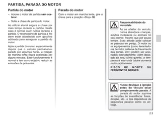 2.3
Partida do motor
– Acione o motor de partida sem ace-
lerar.
– Solte a chave de partida do motor.
Ao utilizar etanol segure a chave por
mais tempo durante a partida. Neste
caso é normal ouvir ruídos durante a
partida. O reservatório de partida a frio
deve estar abastecido com gasolina
aditivada para assegurar a partida do
motor.
Após a partida do motor, especialmente
depois que o veículo permaneceu
parado por algumas horas, a rotação
de marcha lenta ficará acelerada por
alguns minutos. Esse funcionamento é
normal e tem como objetivo reduzir as
emissões de poluentes.
PARTIDA, PARADA DO MOTOR
Responsabilidade do
motorista
Ao se afastar do veículo,
nunca abandone crianças,
adultos incapazes ou animais no
seu interior, mesmo que por pouco
tempo. Essa atitude pode colocar
as pessoas em perigo. O motor ou
os equipamentos (como levantado-
res de vidro, sistema de travamento
das portas, etc.) podem ser acio-
nados indevidamente. Além disso,
sob sol e/ou clima quente, a tem-
peratura interna da cabine aumenta
muito rapidamente.
RISCO DE MORTE OU
FERIMENTOS GRAVES
Nunca desligue a ignição
antes do veículo estar
completamente parado. A
parada do motor suprime
as funções de assistência: freios,
direção, etc., e dos dispositivos de
segurança passiva como os air-
bags.
Parada do motor
Com o motor em marcha lenta, gire a
chave para a posição «Stop» St
 