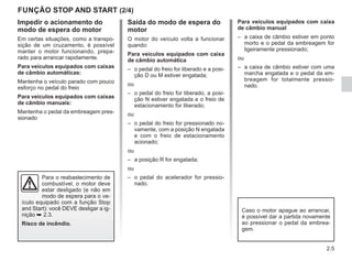 2.5
FUNÇÃO STOP AND START (2/4)
Impedir o acionamento do
modo de espera do motor
Em certas situações, como a transpo-
sição de um cruzamento, é possível
manter o motor funcionando, prepa-
rado para arrancar rapidamente.
Para veículos equipados com caixas
de câmbio automáticas:
Mantenha o veículo parado com pouco
esforço no pedal do freio
Para veículos equipados com caixas
de câmbio manuais:
Mantenha o pedal da embreagem pres-
sionado
Saída do modo de espera do
motor
O motor do veículo volta a funcionar
quando:
Para veículos equipados com caixa
de câmbio automática
– o pedal do freio for liberado e a posi-
ção D ou M estiver engatada;
ou
– o pedal do freio for liberado, a posi-
ção N estiver engatada e o freio de
estacionamento for liberado;
ou
– o pedal do freio for pressionado no-
vamente, com a posição N engatada
e com o freio de estacionamento
acionado;
ou
– a posição R for engatada;
ou
– o pedal do acelerador for pressio-
nado.
Para veículos equipados com caixa
de câmbio manual
– a caixa de câmbio estiver em ponto
morto e o pedal da embreagem for
ligeiramente pressionado;
ou
– a caixa de câmbio estiver com uma
marcha engatada e o pedal da em-
breagem for totalmente pressio-
nado.
Caso o motor apague ao arrancar,
é possível dar a partida novamente
ao pressionar o pedal da embrea-
gem.
Para o reabastecimento de
combustível, o motor deve
estar desligado (e não em
modo de espera para o ve-
ículo equipado com a função Stop
and Start): você DEVE desligar a ig-
nição ➥ 2.3.
Risco de incêndio.
 