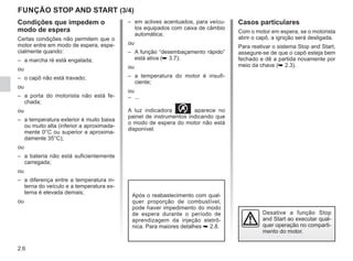 2.6
FUNÇÃO STOP AND START (3/4)
Condições que impedem o
modo de espera
Certas condições não permitem que o
motor entre em modo de espera, espe-
cialmente quando:
– a marcha ré está engatada;
ou
– o capô não está travado;
ou
– a porta do motorista não está fe-
chada;
ou
– a temperatura exterior é muito baixa
ou muito alta (inferior a aproximada-
mente 0°C ou superior a aproxima-
damente 35°C);
ou
– a bateria não está suficientemente
carregada;
ou
– a diferença entre a temperatura in-
terna do veículo e a temperatura ex-
terna é elevada demais;
ou
– em aclives acentuados, para veícu-
los equipados com caixa de câmbio
automática;
ou
– A função “desembaçamento rápido”
está ativa (➥ 3.7);
ou
– a temperatura do motor é insufi-
ciente;
ou
– ...
A luz indicadora  aparece no
painel de instrumentos indicando que
o modo de espera do motor não está
disponível.
Desative a função Stop
and Start ao executar qual-
quer operação no comparti-
mento do motor.
Casos particulares
Com o motor em espera, se o motorista
abrir o capô, a ignição será desligada.
Para reativar o sistema Stop and Start,
assegure-se de que o capô esteja bem
fechado e dê a partida novamente por
meio da chave (➥ 2.3).
Após o reabastecimento com qual-
quer proporção de combustível,
pode haver impedimento do modo
de espera durante o período de
aprendizagem da injeção eletrô-
nica. Para maiores detalhes ➥ 2.8.
 