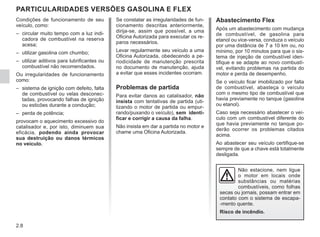 2.8
Se constatar as irregularidades de fun-
cionamento descritas anteriormente,
dirija-se, assim que possível, a uma
Oficina Autorizada para executar os re-
paros necessários.
Levar regularmente seu veículo a uma
Oficina Autorizada, obedecendo a pe-
riodicidade de manutenção prescrita
no documento de manutenção, ajuda
a evitar que esses incidentes ocorram.
Problemas de partida
Para evitar danos ao catalisador, não
insista com tentativas de partida (uti-
lizando o motor de partida ou empur-
rando/puxando o veículo), sem identi-
ficar e corrigir a causa da falha.
Não insista em dar a partida no motor e
chame uma Oficina Autorizada.
PARTICULARIDADES VERSÕES GASOLINA E FLEX
Não estacione, nem ligue
o motor em locais onde
substâncias ou matérias
combustíveis, como folhas
secas ou jornais, possam entrar em
contato com o sistema de escapa-
-mento quente.
Risco de incêndio.
Condições de funcionamento de seu
veículo, como:
– circular muito tempo com a luz indi-
cadora de combustível na reserva
acesa;
– utilizar gasolina com chumbo;
– utilizar aditivos para lubrificantes ou
combustível não recomendados.
Ou irregularidades de funcionamento
como:
– sistema de ignição com defeito, falta
de combustível ou velas desconec-
tadas, provocando falhas de ignição
ou esticões durante a condução;
– perda de potência;
provocam o aquecimento excessivo do
catalisador e, por isto, diminuem sua
eficácia, podendo ainda provocar
sua destruição ou danos térmicos
no veículo.
Abastecimento Flex
Após um abastecimento com mudança
de combustível, de gasolina para
etanol ou vice-versa, conduza o veículo
por uma distância de 7 a 10 km ou, no
mínimo, por 10 minutos para que o sis-
tema de injeção de combustível iden-
tifique e se adapte ao novo combustí-
vel, evitando problemas na partida do
motor e perda de desempenho.
Se o veículo ficar imobilizado por falta
de combustível, abasteça o veículo
com o mesmo tipo de combustível que
havia previamente no tanque (gasolina
ou etanol).
Caso seja necessário abastecer o veí-
culo com um combustível diferente do
que havia previamente no tanque po-
derão ocorrer os problemas citados
acima.
Ao abastecer seu veículo certifique-se
sempre de que a chave está totalmente
desligada.
 