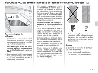 2.11
RECOMENDAÇÕES: controle de poluição, economia de combustível, condução (3/3)
– Nos veículos equipados com ar-
condicionado é normal que se
constate um aumento do consumo
de combustível (especialmente em
tráfego urbano) durante sua utili-
zação. Para os veículos equipados
com ar-condicionado sem modo au-
tomático, desligue o sistema quando
não precisar mais dele.
Recomendações para reduzir o
consumo e, como consequência,
preservar o meio ambiente:
Se o veículo permanecer estacio-
nado em situação de muito calor ou
sob o sol, considere ventilar durante
alguns minutos para eliminar o ar
quente antes de dar a partida.
– Evite completar de combustível além
do travamento automático da bico da
bomba: isso evita que transborde.
– Não mantenha o bagageiro de teto
montado se não estiver em uso.
– Para o transporte de objetos volu-
mosos é melhor utilizar um reboque
(verifique se seu veículo é adequado
para este uso e se o motorista possui
a habilitação necessária para condu-
zir nestas condições).
Recomendações de
utilização
– A eletricidade é «combustível sendo
consumido». Portanto, desligue
qualquer aparelho elétrico que não
seja realmente necessário.
Mas (segurança acima de tudo)
conserve as luzes acesas sempre
que a visibilidade exigir (ver e ser
visto).
– De preferência, utilize os difusores
de ar. Circular com os vidros abertos
a 100 km/h aumenta em até 4% o
consumo de combustível.
– Evite a utilização «porta a porta»
(percursos curtos com paradas pro-
longadas), pois o motor nunca chega
a alcançar uma temperatura ideal de
funcionamento.
Pneus
O aumento de consumo de combustí-
vel pode ser devido a:
– pneus com pressão insuficiente;
– uso de pneus não recomendados.
 