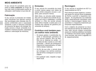2.12
MEIO AMBIENTE
Emissões
O seu veículo foi concebido de modo
a emitir menos gases com efeito de
estufa (CO2) enquanto circula e, por-
tanto, para consumir menos.
Além disso, os veículos estão equipa-
dos com um sistema de controle de po-
luição que inclui o catalisador, a sonda
lambda e o filtro de carvão ativado
(este último impede a saída para a at-
mosfera dos vapores de gasolina pro-
venientes do tanque)…
Contribua você também para
um melhor meio ambiente.
– As peças gastas e substituídas du-
rante a manutenção periódica do
seu veículo (bateria, filtro de óleo,
filtro de ar, baterias do cartão...) e
as latas de óleo (vazias ou com óleo
queimado...) devem ser entregues a
organismos especializados no trata-
mento destes materiais.
– Ao fim de sua vida, o veículo deve
ser entregue nos centros autoriza-
dos de forma a assegurar a sua reci-
clagem.
– Em qualquer caso, respeite a legis-
lação local.
Reciclagem
O seu veículo é reciclável em 85 % e
reaproveitável em 95 %.
Para alcançar esses objetivos, numero-
sas peças do veículo foram projetadas
de forma a permitir a respectiva reci-
clagem. As arquiteturas e os materiais
foram especialmente estudados para
facilitar a desmontagem destes com-
ponentes e o respectivo tratamento por
empresas especializadas.
Com o objetivo de preservar os recur-
sos naturais em termos de matérias-pri-
mas, este veículo integra numerosas
peças em matérias plásticas recicladas
ou matérias renováveis (tanto vegetais
como animais, tais como o algodão e a
lã, respectivamente).
O seu veículo foi concebido para res-
peitar o meio ambiente ao longo de
sua vida: tanto na fabricação quanto na
utilização e até finalizar a sua vida útil.
Fabricação
O seu veículo é produzido em instala-
ções industriais que aplicam avança-
das tecnologias para redução dos im-
pactos ambientais para a população
residente e para a natureza (redução
do consumo de água e de energia, po-
luição sonora e visual, emissões à at-
mosfera e resíduos líquidos, separação
seletiva e valorização de resíduos).
 