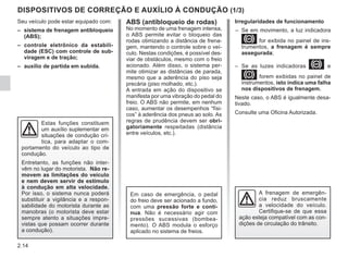 2.14
DISPOSITIVOS DE CORREÇÃO E AUXÍLIO À CONDUÇÃO (1/3)
Irregularidades de funcionamento
– Se em movimento, a luz indicadora
x for exibida no painel de ins-
trumentos, a frenagem é sempre
assegurada;
– Se as luzes indicadoras x e
D forem exibidas no painel de
instrumentos, isto indica uma falha
nos dispositivos de frenagem.
Neste caso, o ABS é igualmente desa-
tivado.
Consulte uma Oficina Autorizada.
Seu veículo pode estar equipado com:
– sistema de frenagem antibloqueio
(ABS);
– controle eletrônico da estabili-
dade (ESC) com controle de sub-
viragem e de tração;
– auxílio de partida em subida.
Estas funções constituem
um auxílio suplementar em
situações de condução crí-
tica, para adaptar o com-
portamento do veículo ao tipo de
condução.
Entretanto, as funções não inter-
vêm no lugar do motorista. Não re-
movem as limitações do veículo
e nem devem servir de estímulo
à condução em alta velocidade.
Por isso, o sistema nunca poderá
substituir a vigilância e a respon-
sabilidade do motorista durante as
manobras (o motorista deve estar
sempre atento a situações impre-
vistas que possam ocorrer durante
a condução).
A frenagem de emergên-
cia reduz bruscamente
a velocidade do veículo.
Certifique-se de que essa
ação esteja compatível com as con-
dições de circulação do trânsito.
ABS (antibloqueio de rodas)
No momento de uma frenagem intensa,
o ABS permite evitar o bloqueio das
rodas otimizando a distância de frena-
gem, mantendo o controle sobre o veí-
culo. Nestas condições, é possível des-
viar de obstáculos, mesmo com o freio
acionado. Além disso, o sistema per-
mite otimizar as distâncias de parada,
mesmo que a aderência do piso seja
precária (piso molhado, etc.).
A entrada em ação do dispositivo se
manifesta por uma vibração do pedal do
freio. O ABS não permite, em nenhum
caso, aumentar os desempenhos “físi-
cos” à aderência dos pneus ao solo. As
regras de prudência devem ser obri-
gatoriamente respeitadas (distância
entre veículos, etc.).
Em caso de emergência, o pedal
do freio deve ser acionado a fundo,
com uma pressão forte e contí-
nua. Não é necessário agir com
pressões sucessivas (bombea-
mento). O ABS modula o esforço
aplicado no sistema de freios.
 