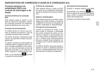 2.15
DISPOSITIVOS DE CORREÇÃO E AUXÍLIO À CONDUÇÃO (2/3)
Anomalia de funcionamento
Quando o sistema detecta uma falha
de operação, a luz de aviso apa-
rece no painel de instrumentos. Nesse
caso, o ESC e o sistema de controle de
tração são desativados.
Consulte uma Oficina Autorizada.
Controle eletrônico da
estabilidade (ESC) com
controle de subviragem e de
tração
Controle dinâmico de condução
ESC
Este sistema ajuda a manter o con-
trole do veículo em situações “críticas”
de condução (evitando um obstáculo,
perda de aderência em curva, etc.).
Princípio de funcionamento
O volante possui um sensor que per-
mite ao sistema reconhecer o tipo de
condução escolhido pelo motorista.
Há outros sensores, distribuídos pelo
veículo, que permitem avaliar a sua tra-
jetória real.
O sistema compara as informações do
motorista sobre a trajetória real do veí-
culo e corrige a trajetória, se for neces-
sário, por meio do controle do freio de
algumas das rodas ou da potência do
motor. Quando o sistema estiver atu-
ando, a luz indicadora  piscará
no painel de instrumentos.
Controle de subesterço
Este sistema otimiza a ação do ESC
em caso de um subesterço acentuado
(perda de aderência dos pneus diantei-
ros).
Sistema antipatinagem
Este sistema destina-se a limitar a pati-
nagem das rodas motrizes e conservar
a trajetória do veículo em situações de
partida, aceleração ou desaceleração.
Princípio de funcionamento
Usando os sensores de rodas, o sis-
tema mede e compara a velocidade
das rodas motrizes em todos os mo-
mentos e retarda a sobrerrotação. Se
uma roda estiver começando a derra-
par, o sistema freia automaticamente
até que a rotação fique compatível no-
vamente com o nível de aderência sob
a roda.
O sistema também atua para ajustar o
regime do motor à aderência possível
ao piso, independentemente da pres-
são exercida no pedal do acelerador.
 